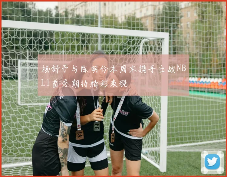 杨舒予与陈明伶本周末携手出战NBL1首秀期待精彩表现