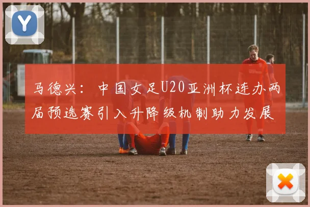 马德兴：中国女足U20亚洲杯连办两届预选赛引入升降级机制助力发展