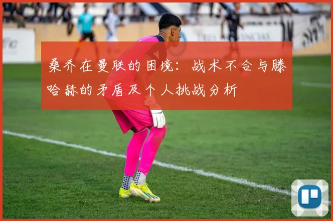 桑乔在曼联的困境：战术不合与滕哈赫的矛盾及个人挑战分析