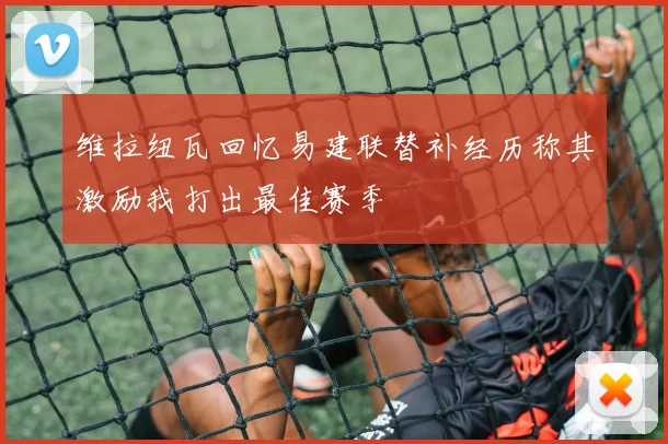 维拉纽瓦回忆易建联替补经历称其激励我打出最佳赛季