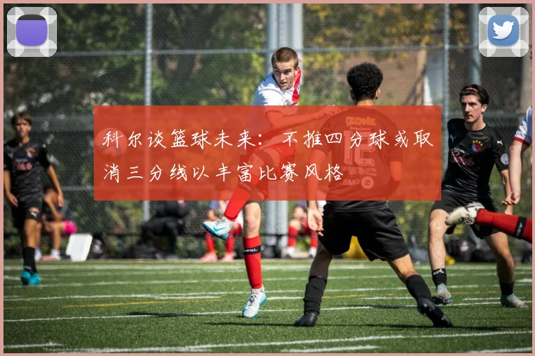 科尔谈篮球未来：不推四分球或取消三分线以丰富比赛风格