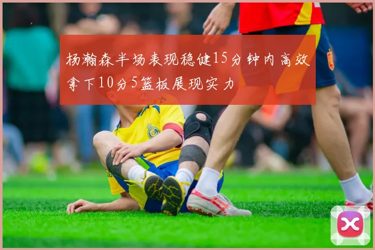 杨瀚森半场表现稳健15分钟内高效拿下10分5篮板展现实力