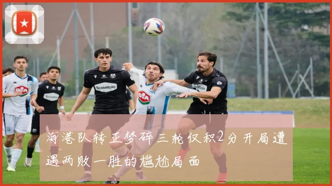 海港队转正梦碎三轮仅积2分开局遭遇两败一胜的尴尬局面