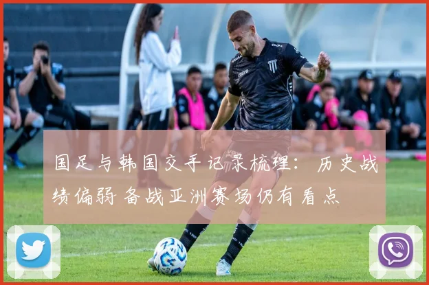 国足与韩国交手记录梳理：历史战绩偏弱 备战亚洲赛场仍有看点