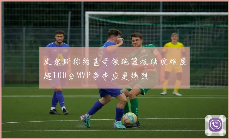 皮尔斯称约基奇领跑篮板助攻难度超100分MVP争夺应更热烈