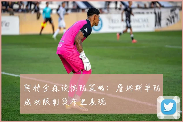 阿特金森谈换防策略：詹姆斯单防成功限制莫布里表现
