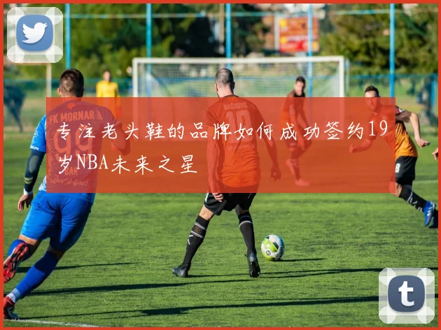 专注老头鞋的品牌如何成功签约19岁NBA未来之星