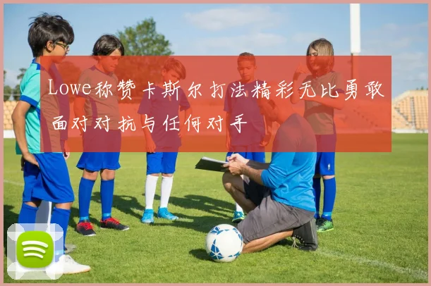 Lowe称赞卡斯尔打法精彩无比勇敢面对对抗与任何对手