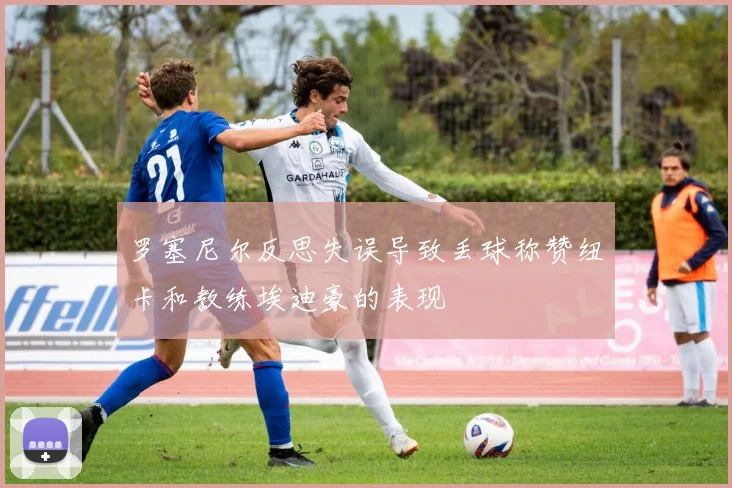 罗塞尼尔反思失误导致丢球称赞纽卡和教练埃迪豪的表现