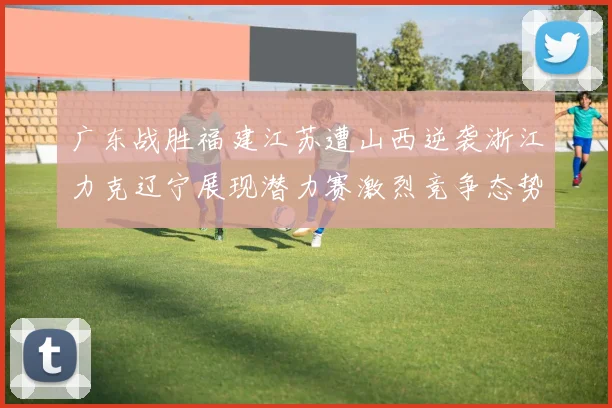 广东战胜福建江苏遭山西逆袭浙江力克辽宁展现潜力赛激烈竞争态势