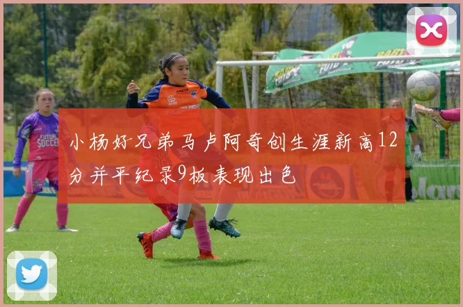 小杨好兄弟马卢阿奇创生涯新高12分并平纪录9板表现出色