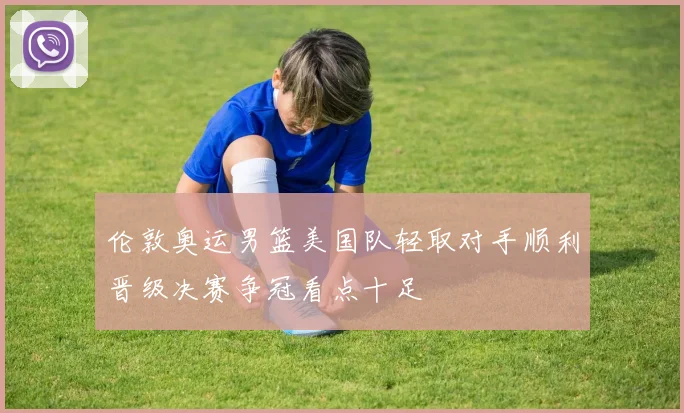 伦敦奥运男篮美国队轻取对手顺利晋级决赛争冠看点十足