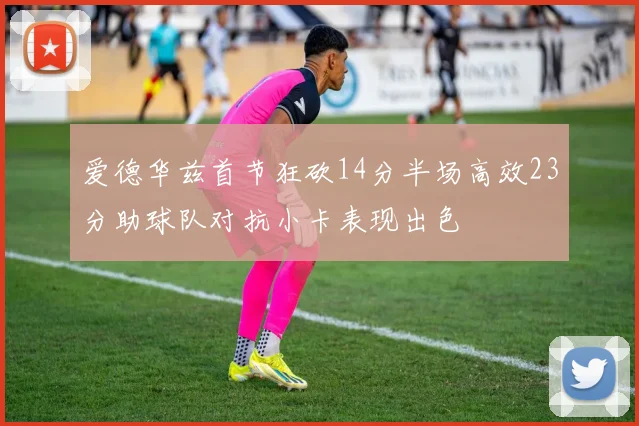 爱德华兹首节狂砍14分半场高效23分助球队对抗小卡表现出色