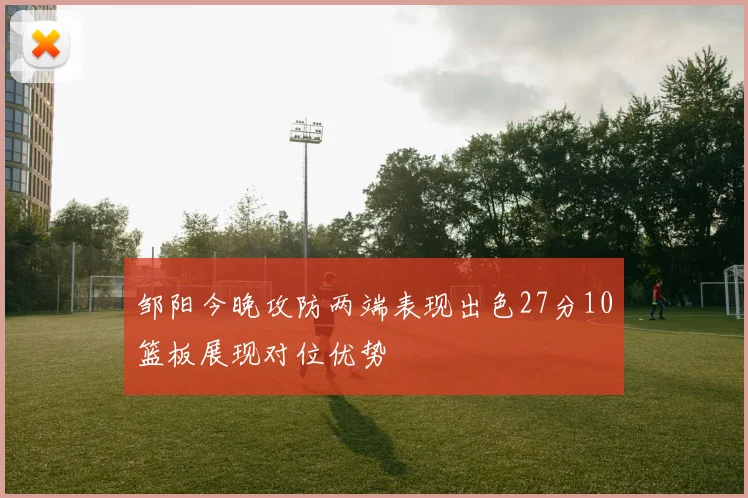 邹阳今晚攻防两端表现出色27分10篮板展现对位优势
