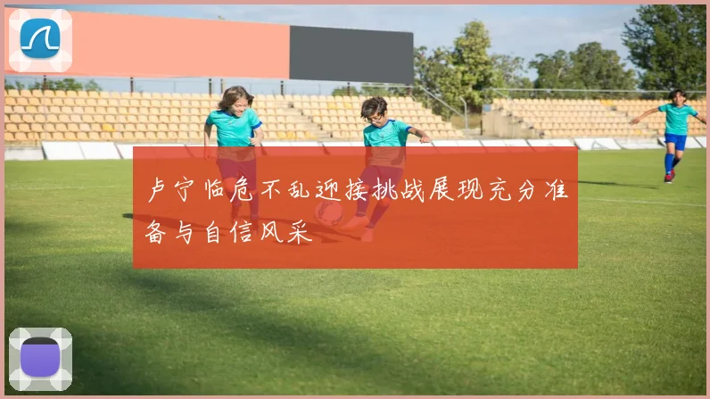 卢宁临危不乱迎接挑战展现充分准备与自信风采