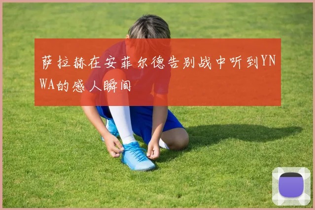 萨拉赫在安菲尔德告别战中听到YNWA的感人瞬间
