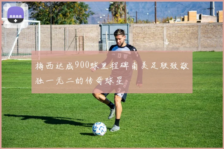 梅西达成900球里程碑南美足联致敬独一无二的传奇球星