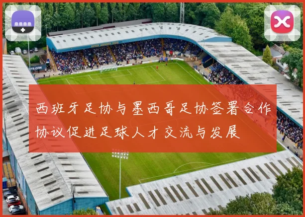 西班牙足协与墨西哥足协签署合作协议促进足球人才交流与发展