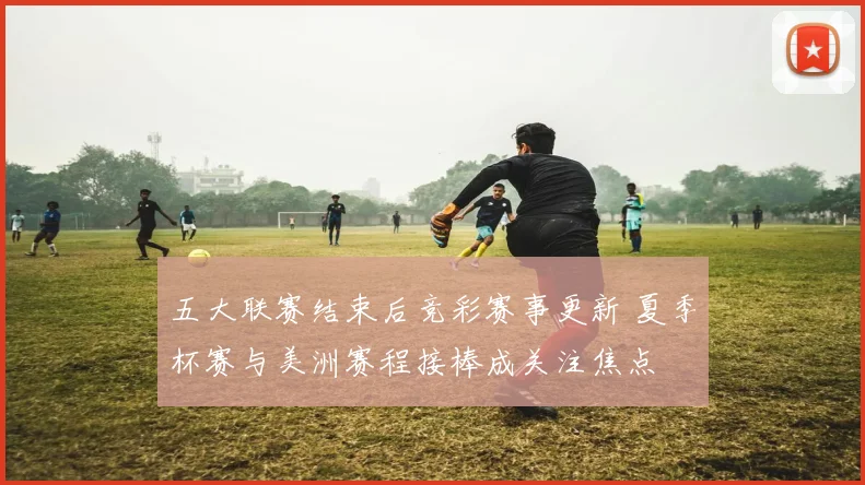 五大联赛结束后竞彩赛事更新 夏季杯赛与美洲赛程接棒成关注焦点