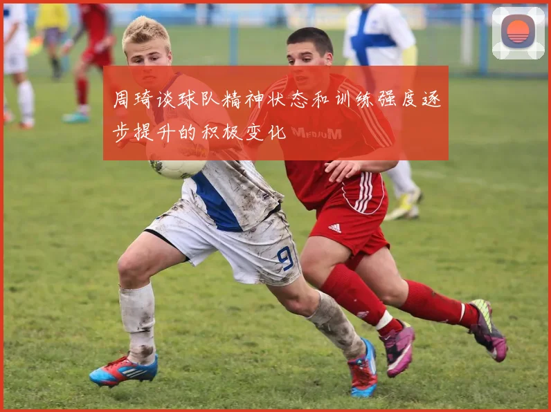 周琦谈球队精神状态和训练强度逐步提升的积极变化