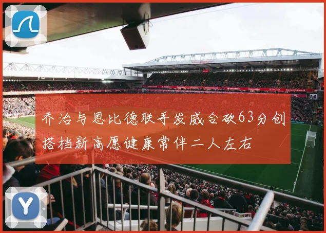 乔治与恩比德联手发威合砍63分创搭档新高愿健康常伴二人左右