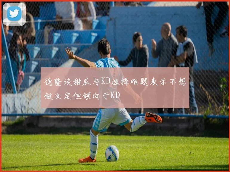 德隆谈甜瓜与KD选择难题表示不想做决定但倾向于KD