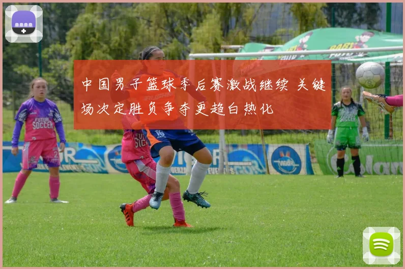 中国男子篮球季后赛激战继续 关键场次定胜负争夺更趋白热化