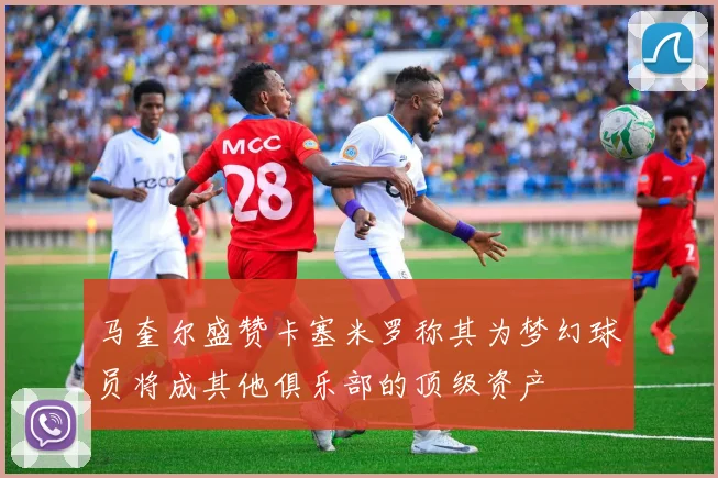马奎尔盛赞卡塞米罗称其为梦幻球员将成其他俱乐部的顶级资产