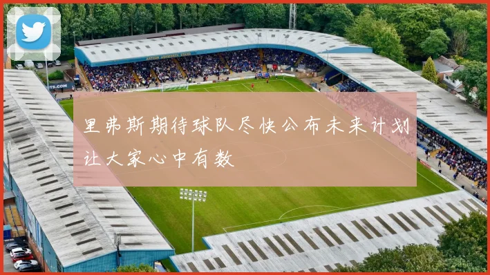 里弗斯期待球队尽快公布未来计划让大家心中有数