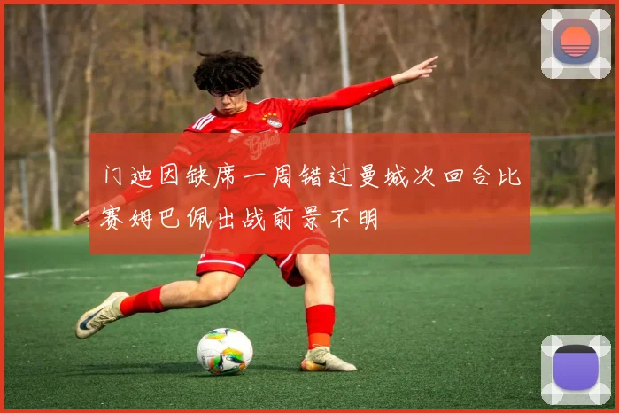 门迪因缺席一周错过曼城次回合比赛姆巴佩出战前景不明